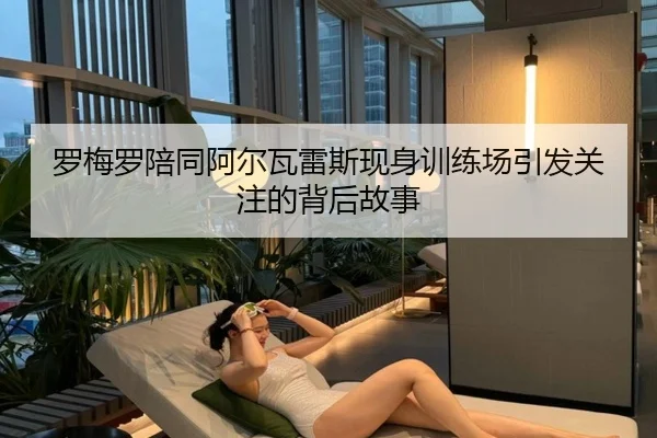 罗梅罗陪同阿尔瓦雷斯现身训练场引发关注的背后故事 - WukongSports